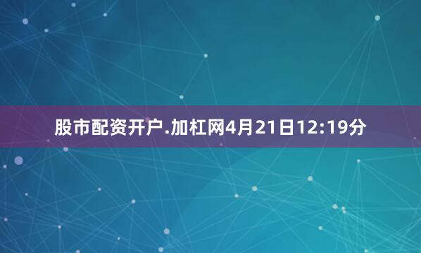 股市配资开户.加杠网4月21日12:19分