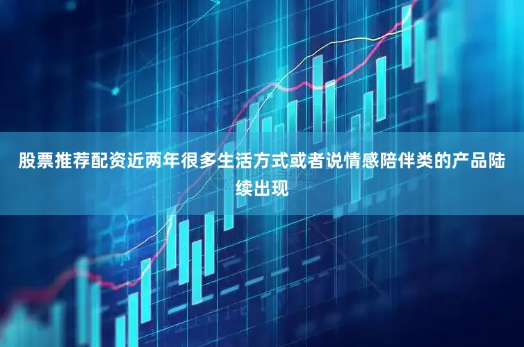 股票推荐配资近两年很多生活方式或者说情感陪伴类的产品陆续出现