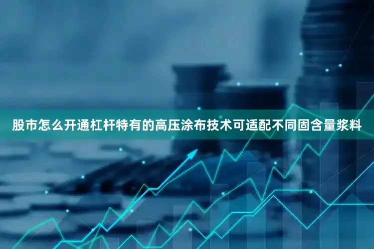 股市怎么开通杠杆特有的高压涂布技术可适配不同固含量浆料