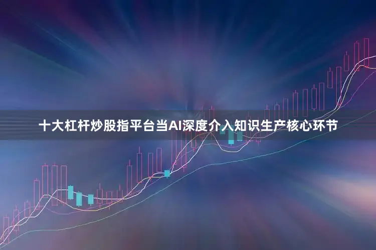 十大杠杆炒股指平台当AI深度介入知识生产核心环节