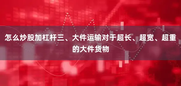 怎么炒股加杠杆三、大件运输对于超长、超宽、超重的大件货物