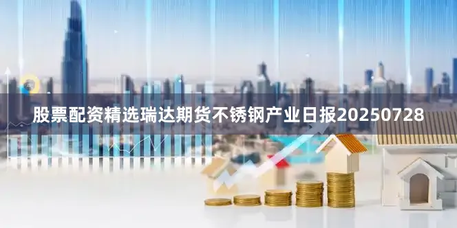 股票配资精选瑞达期货不锈钢产业日报20250728