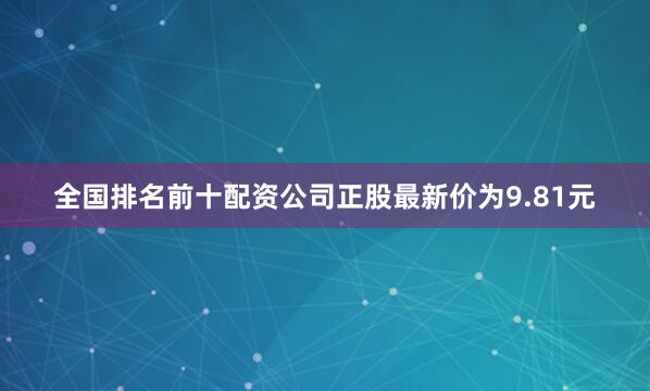全国排名前十配资公司正股最新价为9.81元