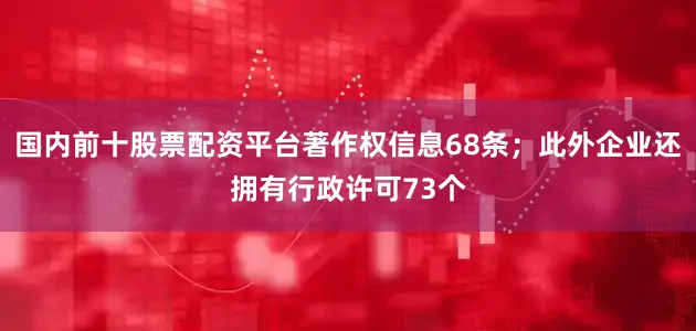 国内前十股票配资平台著作权信息68条；此外企业还拥有行政许可73个