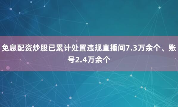免息配资炒股已累计处置违规直播间7.3万余个、账号2.4万余个
